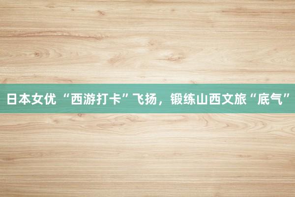 日本女优 “西游打卡”飞扬，锻练山西文旅“底气”