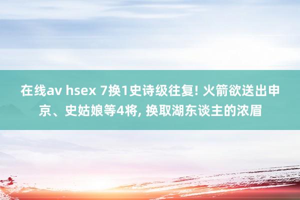 在线av hsex 7换1史诗级往复! 火箭欲送出申京、史姑娘等4将， 换取湖东谈主的浓眉