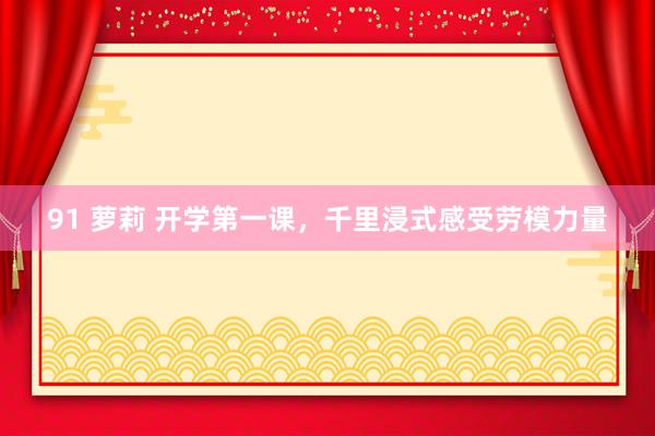 91 萝莉 开学第一课，千里浸式感受劳模力量