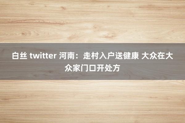 白丝 twitter 河南：走村入户送健康 大众在大众家门口开处方