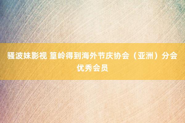 骚波妹影视 篁岭得到海外节庆协会(亚洲)分会优秀会员