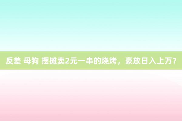 反差 母狗 摆摊卖2元一串的烧烤，豪放日入上万？