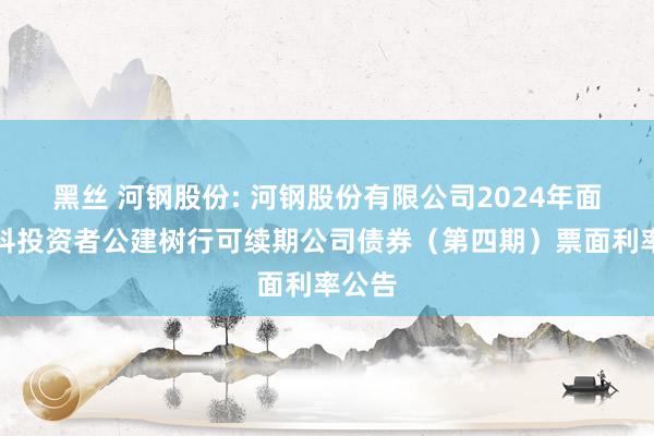 黑丝 河钢股份: 河钢股份有限公司2024年面向专科投资者公建树行可续期公司债券(第四期)票面利率公告