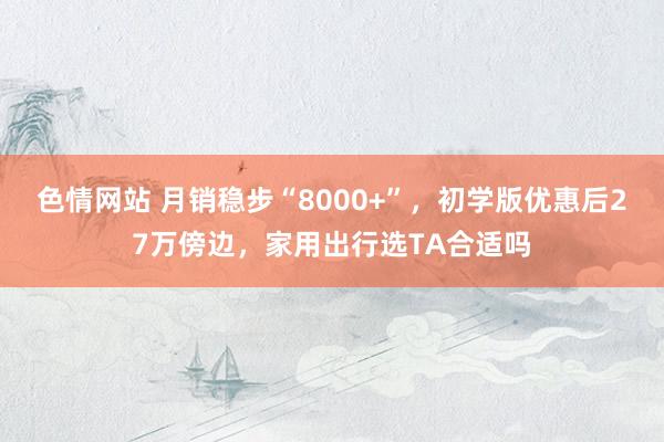 色情网站 月销稳步“8000+”，初学版优惠后27万傍边，家用出行选TA合适吗