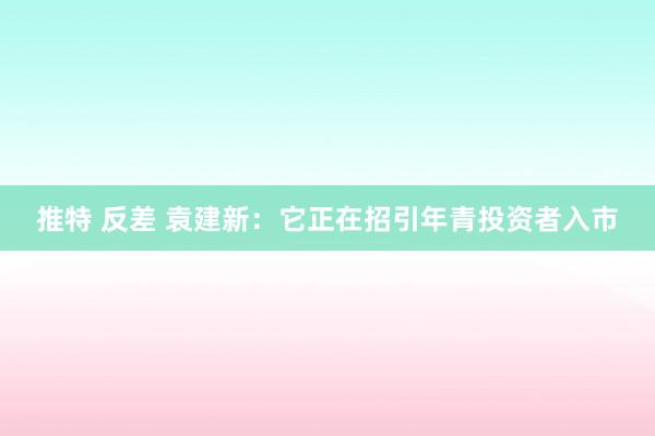 推特 反差 袁建新:它正在招引年青投资者入市