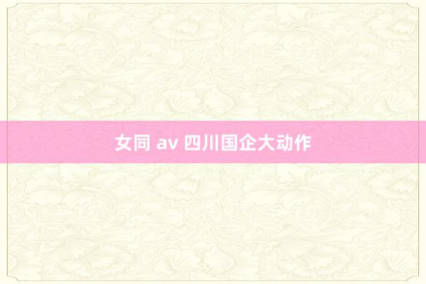 女同 av 四川国企大动作
