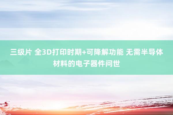 三级片 全3D打印时期+可降解功能 无需半导体材料的电子器件问世