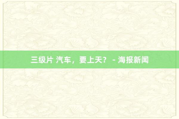 三级片 汽车，要上天？ - 海报新闻