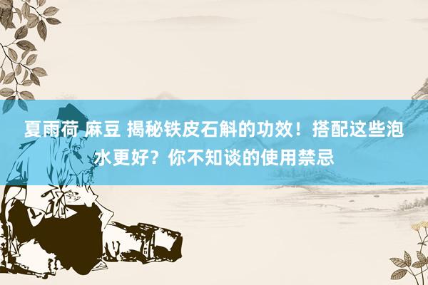 夏雨荷 麻豆 揭秘铁皮石斛的功效!搭配这些泡水更好?你不知谈的使用禁忌