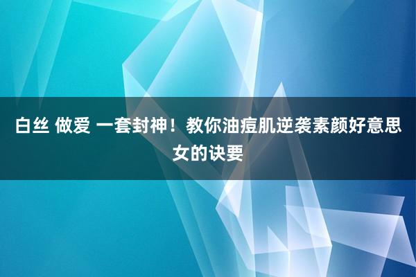 白丝 做爱 一套封神!教你油痘肌逆袭素颜好意思女的诀要