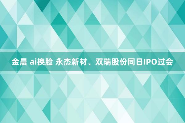 金晨 ai换脸 永杰新材、双瑞股份同日IPO过会