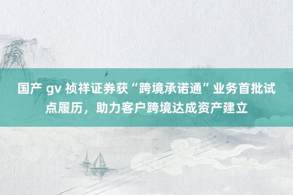 国产 gv 祯祥证券获“跨境承诺通”业务首批试点履历，助力客户跨境达成资产建立