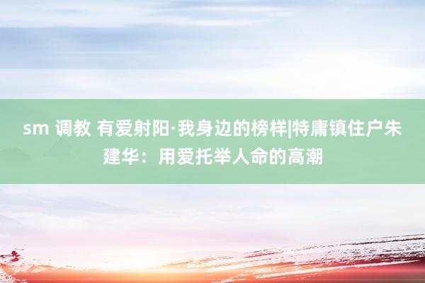 sm 调教 有爱射阳·我身边的榜样|特庸镇住户朱建华：用爱托举人命的高潮
