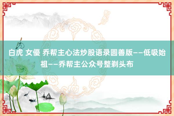白虎 女優 乔帮主心法炒股语录圆善版——低吸始祖——乔帮主公众号整剃头布