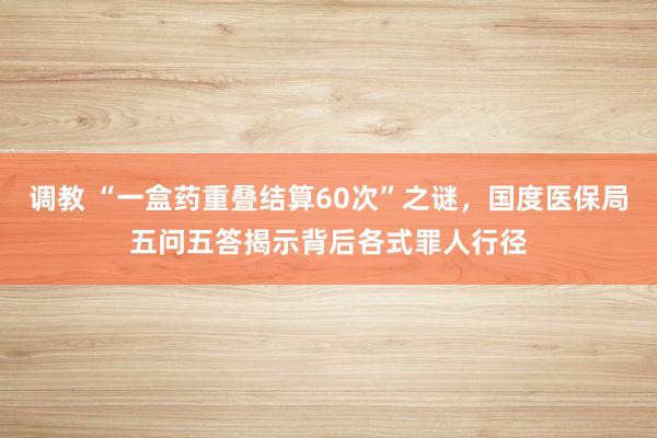 调教 “一盒药重叠结算60次”之谜，国度医保局五问五答揭示背后各式罪人行径