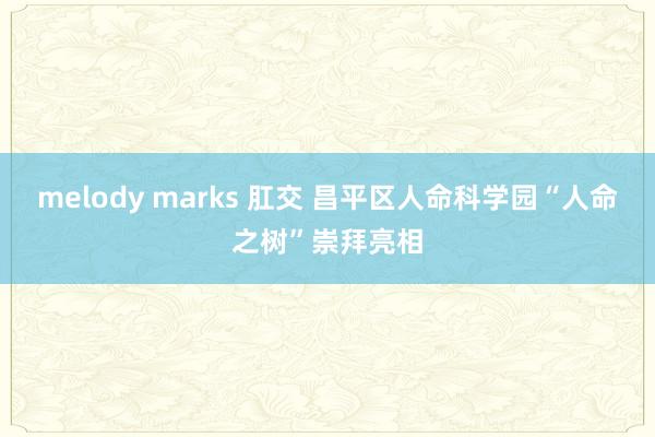 melody marks 肛交 昌平区人命科学园“人命之树”崇拜亮相