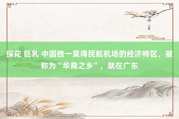 探花 巨乳 中国独一莫得民航机场的经济特区，被称为“华裔之乡”，就在广东