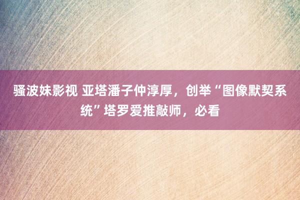 骚波妹影视 亚塔潘子仲淳厚，创举“图像默契系统”塔罗爱推敲师，必看