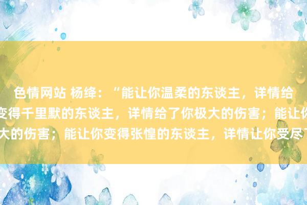 色情网站 杨绛：“能让你温柔的东谈主，详情给了你极致的爱；能让你变得千里默的东谈主，详情给了你极大的伤害；能让你变得张惶的东谈主，详情让你受尽了闹心。”