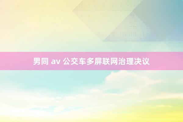 男同 av 公交车多屏联网治理决议