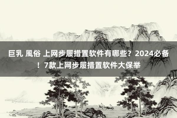 巨乳 風俗 上网步履措置软件有哪些？2024必备！7款上网步履措置软件大保举