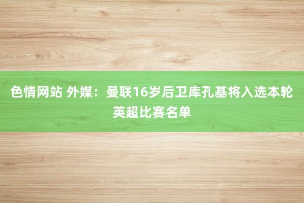 色情网站 外媒：曼联16岁后卫库孔基将入选本轮英超比赛名单