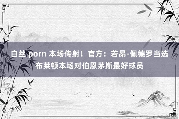 白丝 porn 本场传射！官方：若昂-佩德罗当选布莱顿本场对伯恩茅斯最好球员