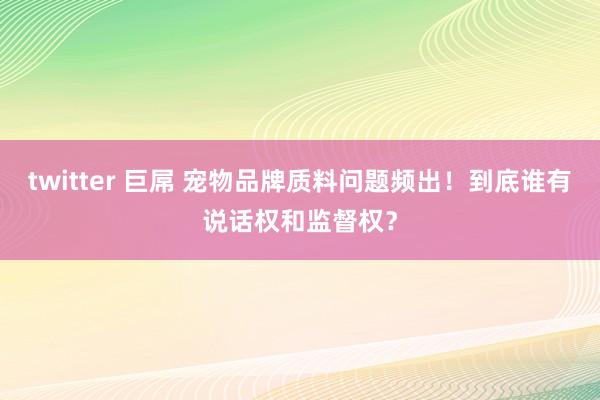 twitter 巨屌 宠物品牌质料问题频出！到底谁有说话权和监督权？