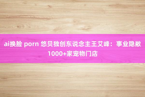 ai换脸 porn 悠贝独创东说念主王艾峰：事业隐敝1000+家宠物门店