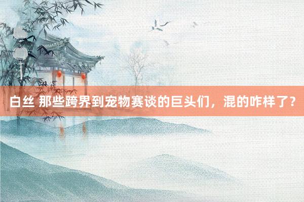 白丝 那些跨界到宠物赛谈的巨头们，混的咋样了？