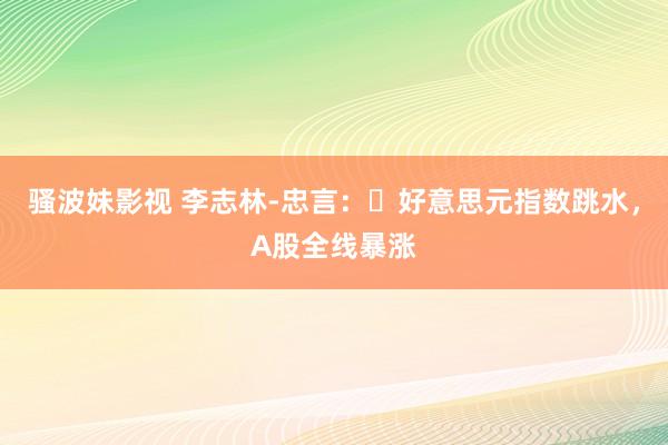 骚波妹影视 李志林-忠言：​好意思元指数跳水，A股全线暴涨