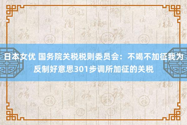 日本女优 国务院关税税则委员会：不竭不加征我为反制好意思301步调所加征的关税