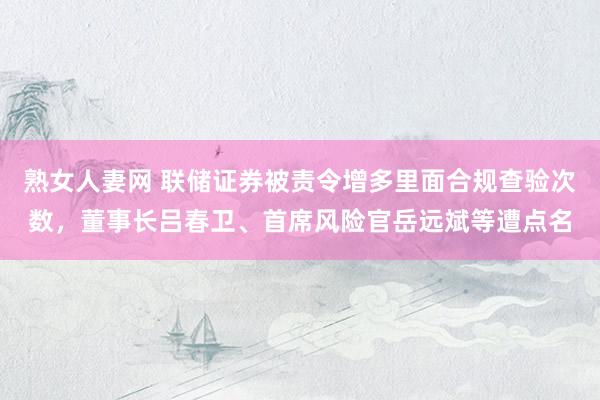 熟女人妻网 联储证券被责令增多里面合规查验次数，董事长吕春卫、首席风险官岳远斌等遭点名