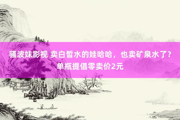 骚波妹影视 卖白皙水的娃哈哈，也卖矿泉水了？单瓶提倡零卖价2元