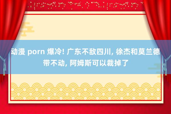 动漫 porn 爆冷! 广东不敌四川， 徐杰和莫兰德带不动， 阿姆斯可以裁掉了