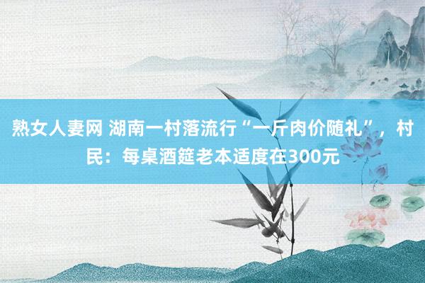 熟女人妻网 湖南一村落流行“一斤肉价随礼”，村民：每桌酒筵老本适度在300元