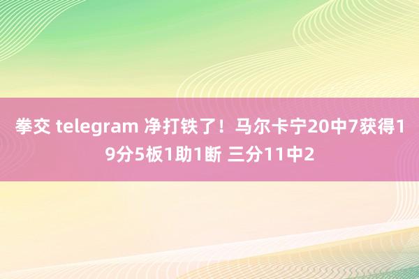 拳交 telegram 净打铁了！马尔卡宁20中7获得19分5板1助1断 三分11中2