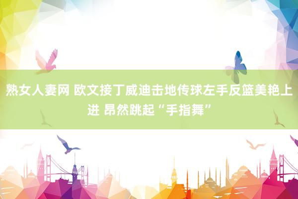熟女人妻网 欧文接丁威迪击地传球左手反篮美艳上进 昂然跳起“手指舞”