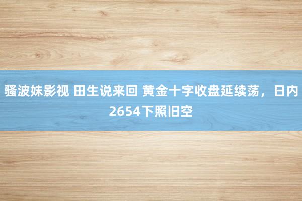 骚波妹影视 田生说来回 黄金十字收盘延续荡，日内2654下照旧空