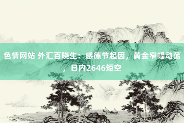 色情网站 外汇百晓生：感德节起因，黄金窄幅动荡，日内2646短空