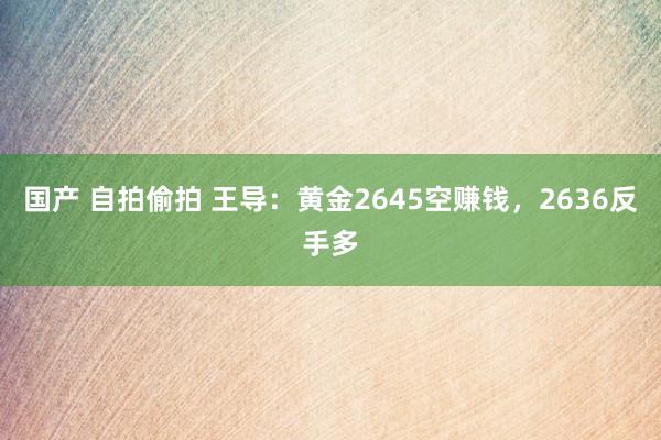 国产 自拍偷拍 王导：黄金2645空赚钱，2636反手多