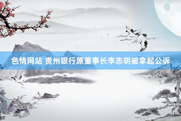 色情网站 贵州银行原董事长李志明被拿起公诉