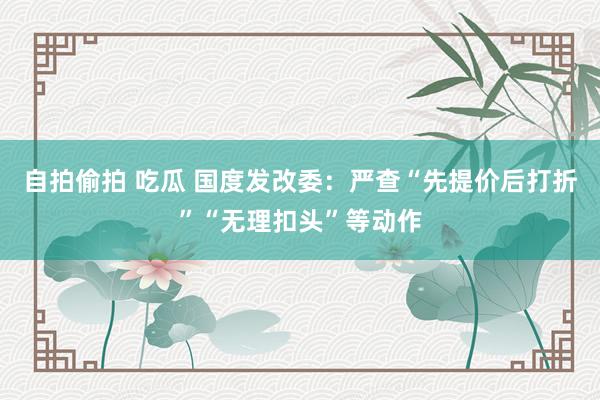 自拍偷拍 吃瓜 国度发改委：严查“先提价后打折”“无理扣头”等动作