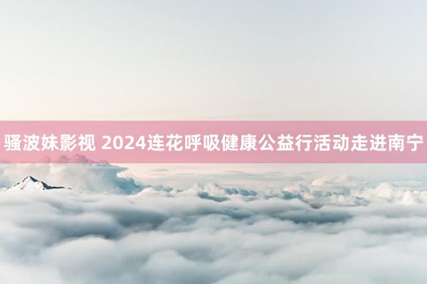 骚波妹影视 2024连花呼吸健康公益行活动走进南宁