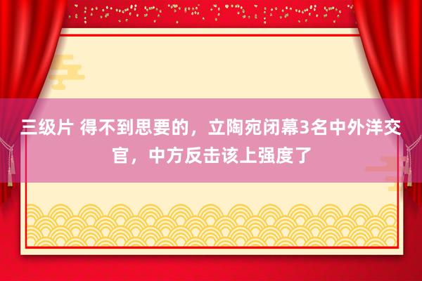 三级片 得不到思要的，立陶宛闭幕3名中外洋交官，中方反击该上强度了