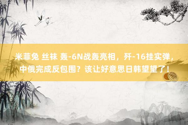 米菲兔 丝袜 轰-6N战轰亮相，歼-16挂实弹，中俄完成反包围？该让好意思日韩望望了！