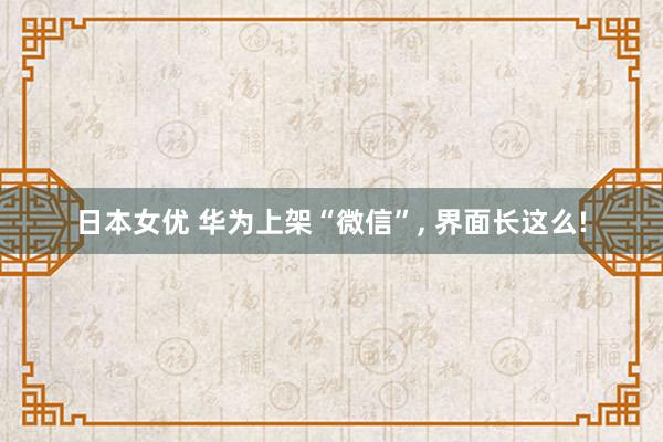 日本女优 华为上架“微信”， 界面长这么!