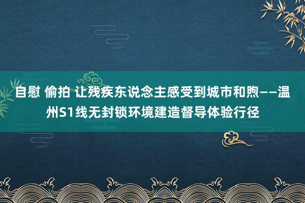 自慰 偷拍 让残疾东说念主感受到城市和煦——温州S1线无封锁环境建造督导体验行径