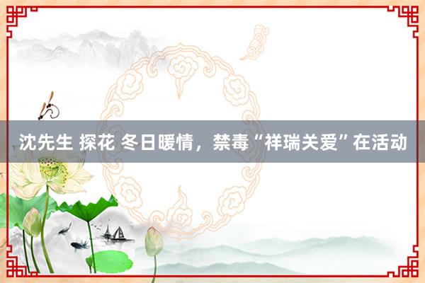 沈先生 探花 冬日暖情，禁毒“祥瑞关爱”在活动