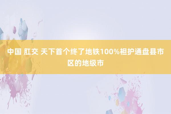 中国 肛交 天下首个终了地铁100%袒护通盘县市区的地级市